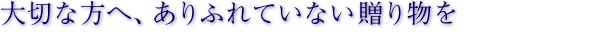 大切な方へ、ありふれていない贈り物を