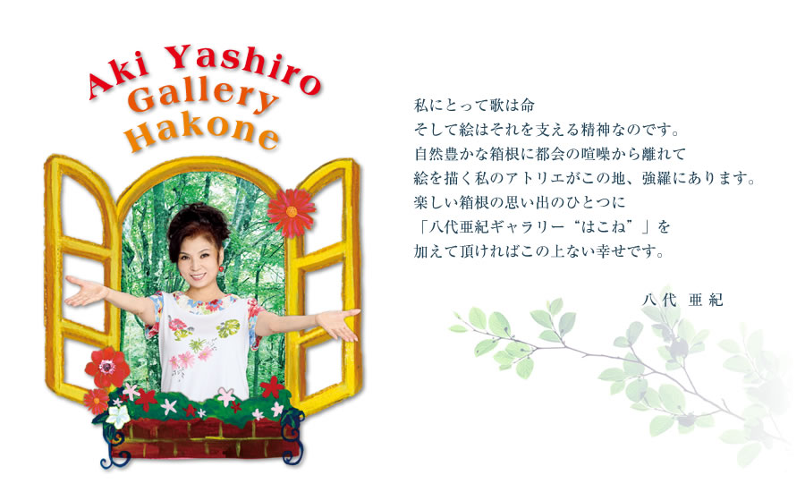 私にとって歌は命
そして絵はそれを支える精神なのです。
自然豊かな箱根に都会の喧噪から離れて
絵を描く私のアトリエがこの地、強羅にあります。
楽しい箱根の思い出のひとつに
「八代亜紀ギャラリー“はこね”」を
加えて頂ければこの上ない幸せです。
八 代  亜 紀　　
